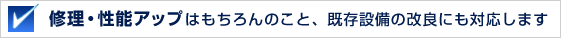 修理・性能アップはもちろんのこと、既存設備の改良にも対応します